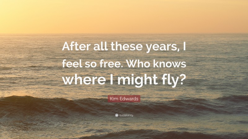 Kim Edwards Quote: “After all these years, I feel so free. Who knows where I might fly?”