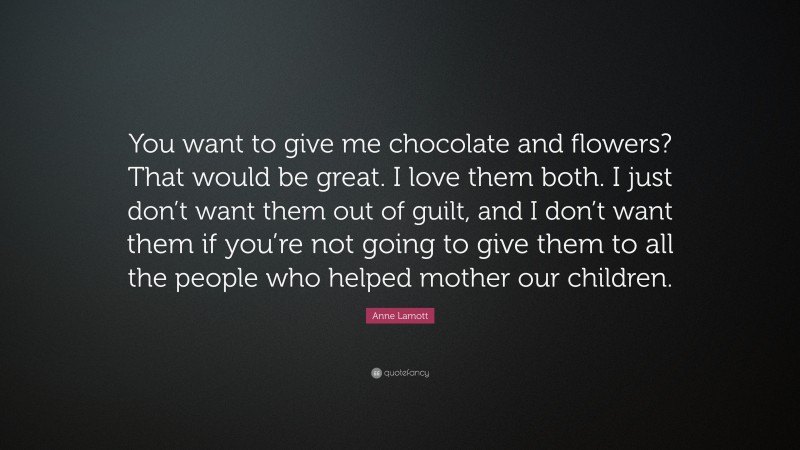 Anne Lamott Quote: “You want to give me chocolate and flowers? That would be great. I love them both. I just don’t want them out of guilt, and I don’t want them if you’re not going to give them to all the people who helped mother our children.”