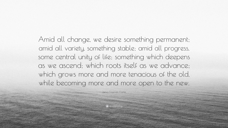 James Freeman Clarke Quote: “Amid all change, we desire something permanent; amid all variety, something stable; amid all progress, some central unity of life; something which deepens as we ascend; which roots itself as we advance; which grows more and more tenacious of the old, while becoming more and more open to the new.”