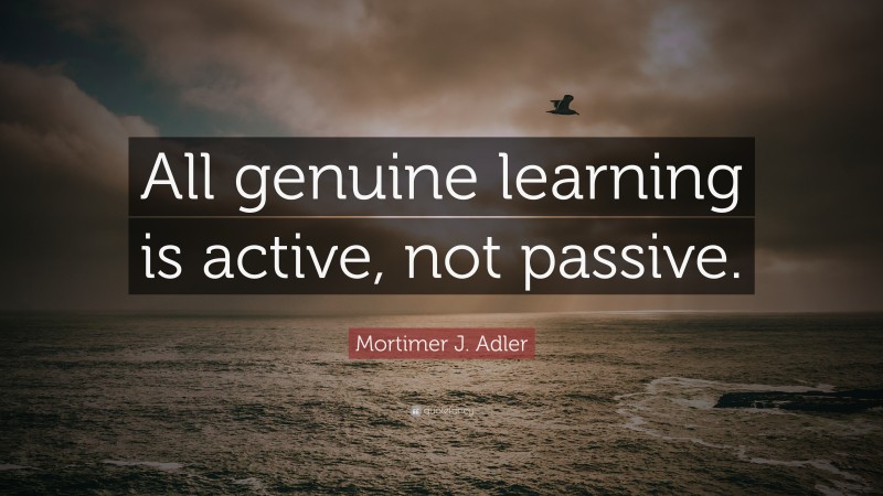 Mortimer J. Adler Quote: “All genuine learning is active, not passive.”