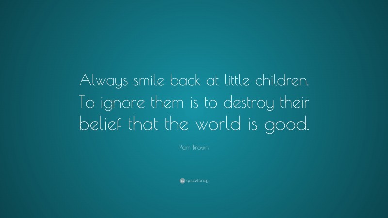 Pam Brown Quote: “Always smile back at little children. To ignore them is to destroy their belief that the world is good.”