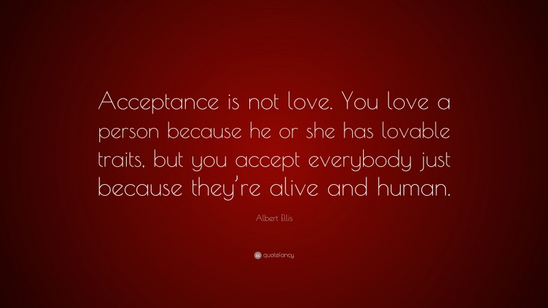 Albert Ellis Quote: “Acceptance is not love. You love a person because he or she has lovable traits, but you accept everybody just because they’re alive and human.”