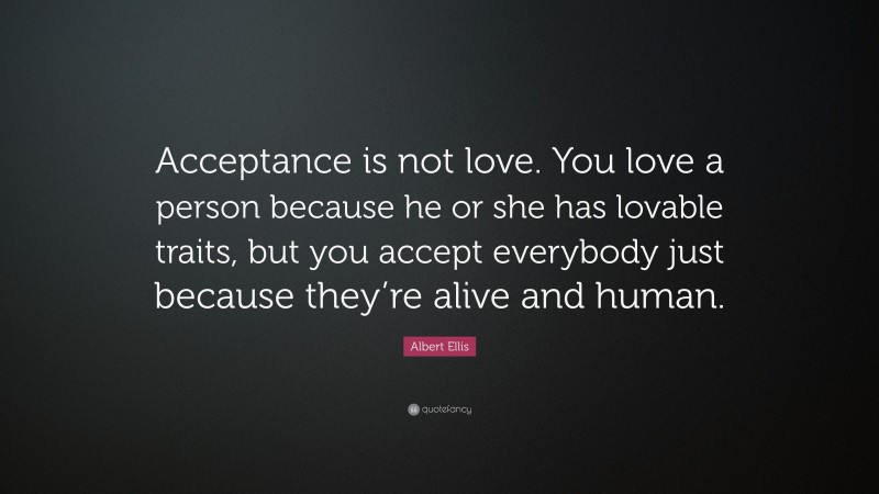 Albert Ellis Quote: “Acceptance is not love. You love a person because he or she has lovable traits, but you accept everybody just because they’re alive and human.”