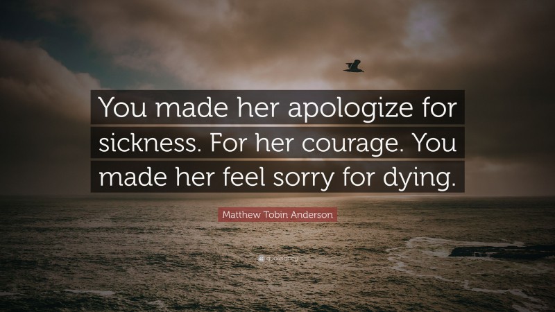 Matthew Tobin Anderson Quote: “You made her apologize for sickness. For her courage. You made her feel sorry for dying.”