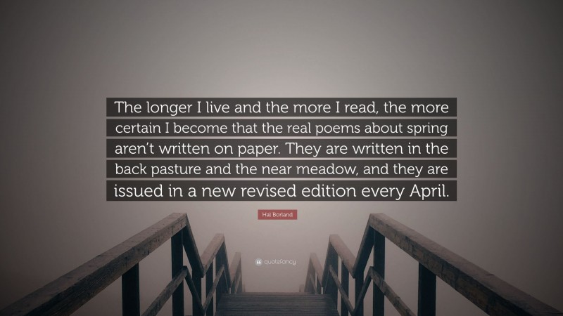 Hal Borland Quote: “The longer I live and the more I read, the more certain I become that the real poems about spring aren’t written on paper. They are written in the back pasture and the near meadow, and they are issued in a new revised edition every April.”