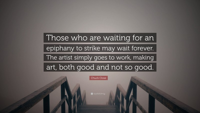 Chuck Close Quote: “Those who are waiting for an epiphany to strike may wait forever. The artist simply goes to work, making art, both good and not so good.”