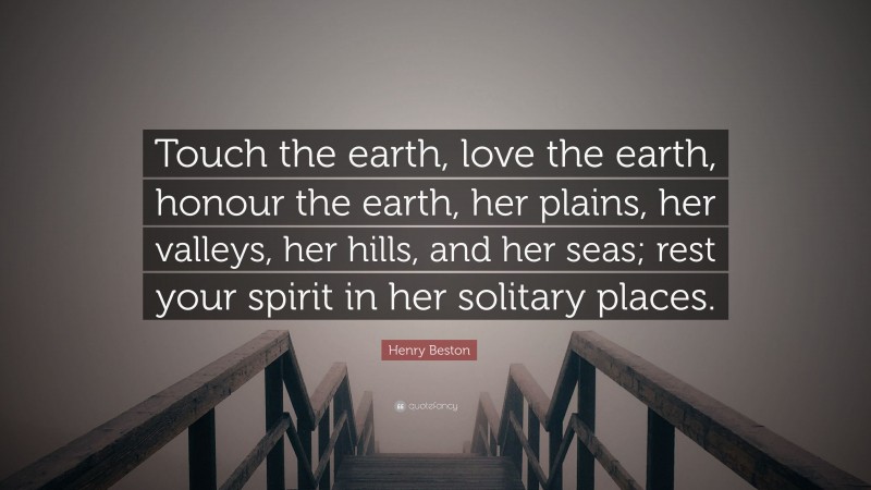 Henry Beston Quote: “Touch the earth, love the earth, honour the earth, her plains, her valleys, her hills, and her seas; rest your spirit in her solitary places.”