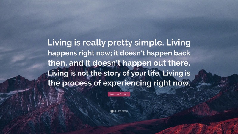 Werner Erhard Quote: “Living is really pretty simple. Living happens right now; it doesn’t happen back then, and it doesn’t happen out there. Living is not the story of your life. Living is the process of experiencing right now.”