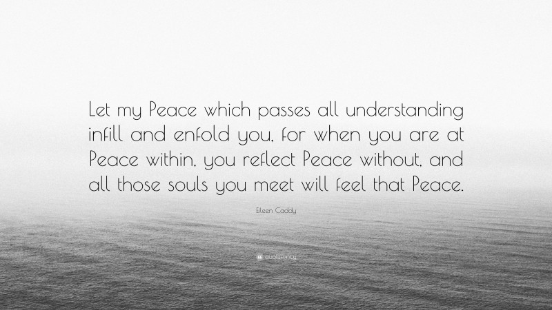 Eileen Caddy Quote: “Let my Peace which passes all understanding infill and enfold you, for when you are at Peace within, you reflect Peace without, and all those souls you meet will feel that Peace.”