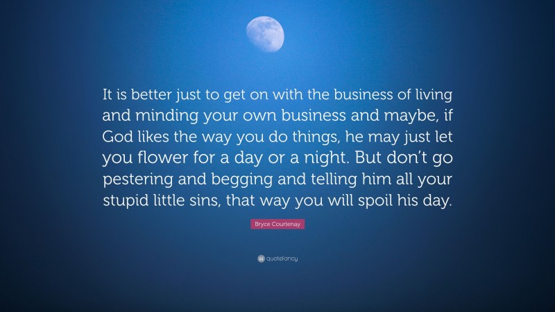 Bryce Courtenay Quote: “It is better just to get on with the business of living and minding your own business and maybe, if God likes the way you do things, he may just let you flower for a day or a night. But don’t go pestering and begging and telling him all your stupid little sins, that way you will spoil his day.”