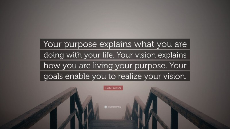 Bob Proctor Quote: “Your purpose explains what you are doing with your life. Your vision explains how you are living your purpose. Your goals enable you to realize your vision.”