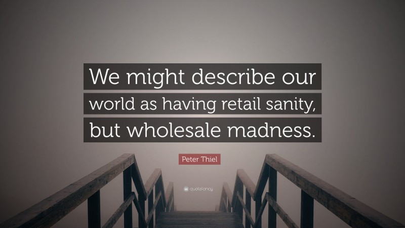 Peter Thiel Quote: “We might describe our world as having retail sanity, but wholesale madness.”