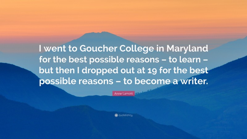 Anne Lamott Quote: “I went to Goucher College in Maryland for the best possible reasons – to learn – but then I dropped out at 19 for the best possible reasons – to become a writer.”