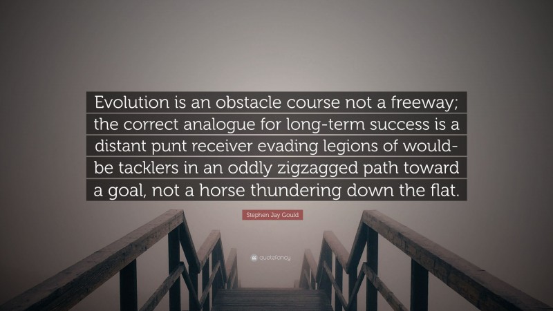 Stephen Jay Gould Quote: “Evolution is an obstacle course not a freeway; the correct analogue for long-term success is a distant punt receiver evading legions of would-be tacklers in an oddly zigzagged path toward a goal, not a horse thundering down the flat.”