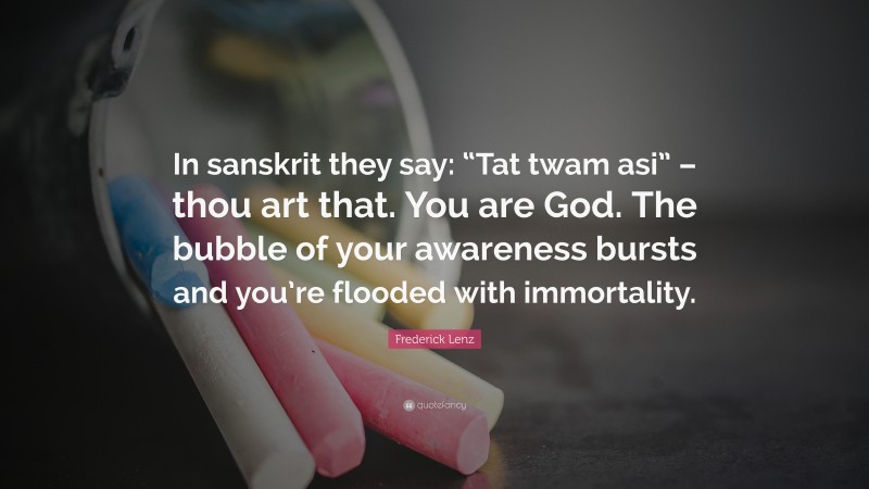 Frederick Lenz Quote: “In sanskrit they say: “Tat twam asi” – thou art that. You are God. The bubble of your awareness bursts and you’re flooded with immortality.”