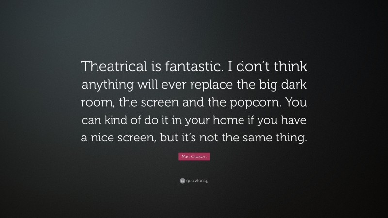 Mel Gibson Quote: “Theatrical is fantastic. I don’t think anything will ever replace the big dark room, the screen and the popcorn. You can kind of do it in your home if you have a nice screen, but it’s not the same thing.”
