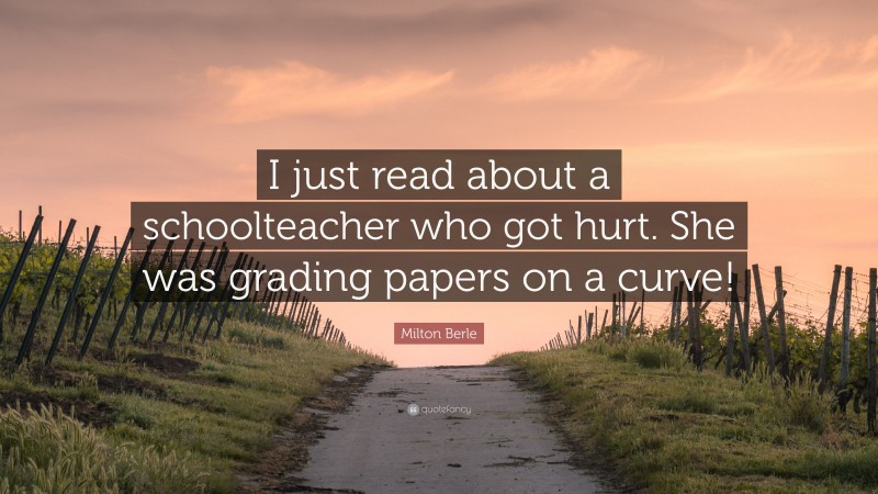 Milton Berle Quote: “I just read about a schoolteacher who got hurt. She was grading papers on a curve!”
