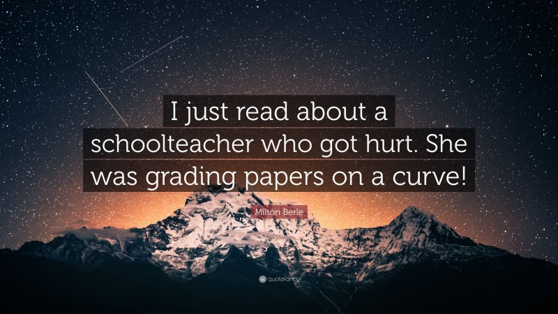 Milton Berle Quote: “I just read about a schoolteacher who got hurt. She was grading papers on a curve!”