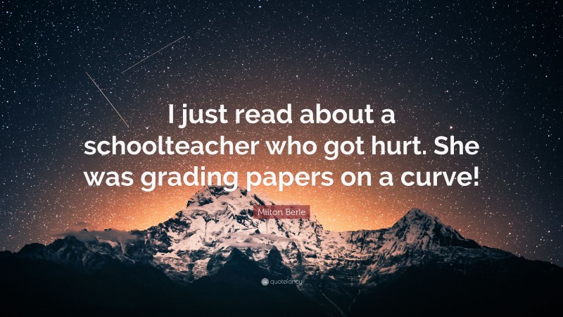 Milton Berle Quote: “I just read about a schoolteacher who got hurt. She was grading papers on a curve!”
