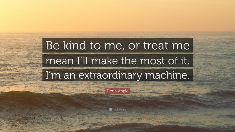 Fiona Apple Quote: “Be kind to me, or treat me mean I’ll make the most of it, I’m an extraordinary machine.”