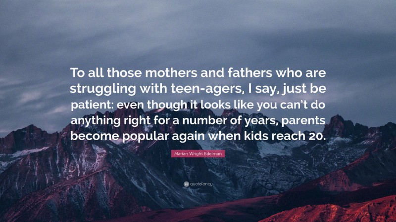 Marian Wright Edelman Quote: “To all those mothers and fathers who are struggling with teen-agers, I say, just be patient: even though it looks like you can’t do anything right for a number of years, parents become popular again when kids reach 20.”