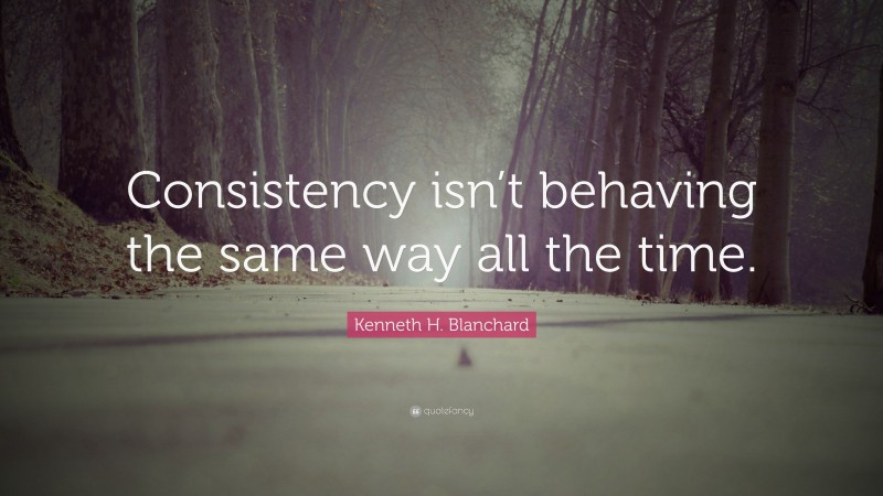 Kenneth H. Blanchard Quote: “Consistency isn’t behaving the same way all the time.”