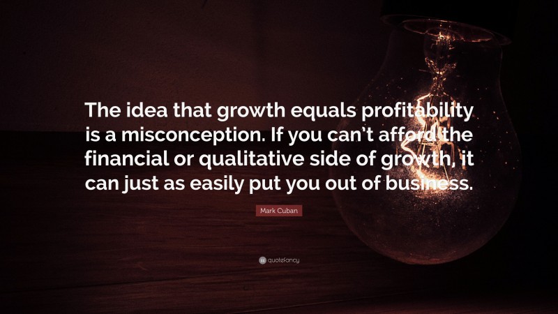 Mark Cuban Quote: “The idea that growth equals profitability is a misconception. If you can’t afford the financial or qualitative side of growth, it can just as easily put you out of business.”