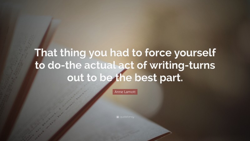 Anne Lamott Quote: “That thing you had to force yourself to do-the actual act of writing-turns out to be the best part.”