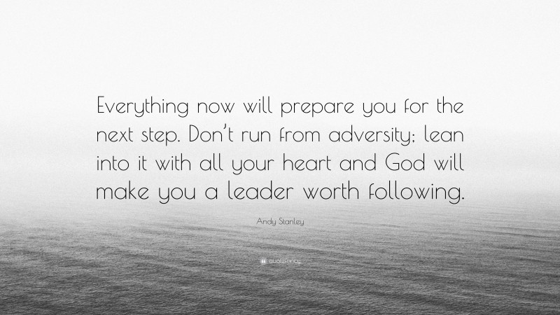 Andy Stanley Quote: “Everything now will prepare you for the next step. Don’t run from adversity; lean into it with all your heart and God will make you a leader worth following.”