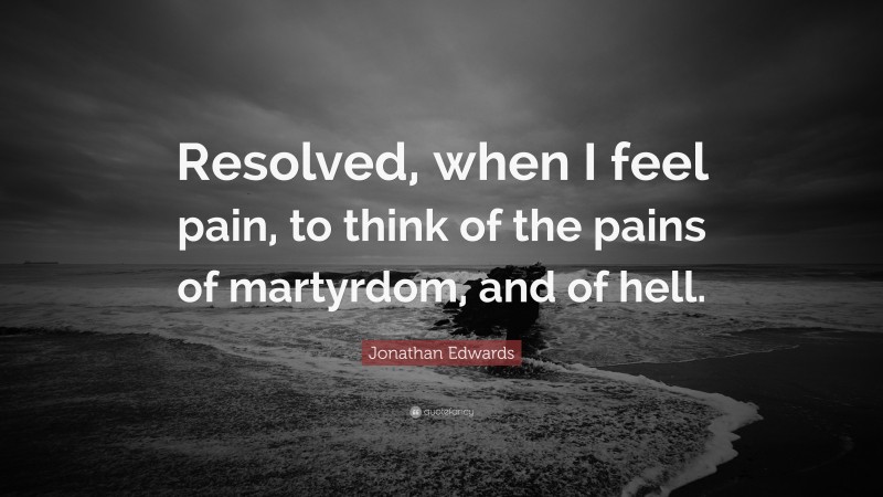 Jonathan Edwards Quote: “Resolved, when I feel pain, to think of the pains of martyrdom, and of hell.”