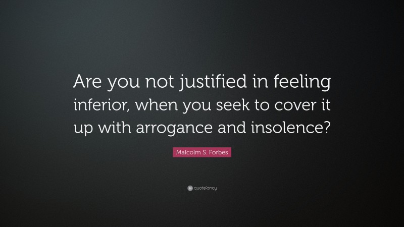 Malcolm S. Forbes Quote: “Are you not justified in feeling inferior, when you seek to cover it up with arrogance and insolence?”