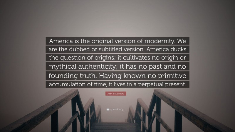 Jean Baudrillard Quote: “America is the original version of modernity. We are the dubbed or subtitled version. America ducks the question of origins; it cultivates no origin or mythical authenticity; it has no past and no founding truth. Having known no primitive accumulation of time, it lives in a perpetual present.”