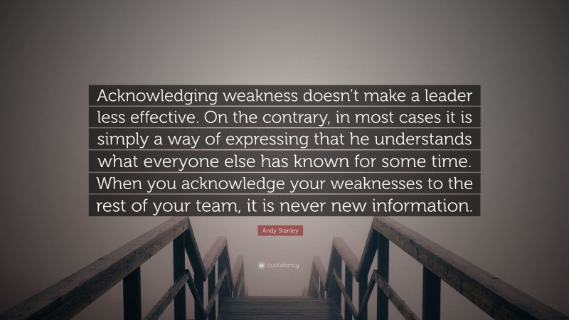 Andy Stanley Quote: “Acknowledging weakness doesn’t make a leader less effective. On the contrary, in most cases it is simply a way of expressing that he understands what everyone else has known for some time. When you acknowledge your weaknesses to the rest of your team, it is never new information.”