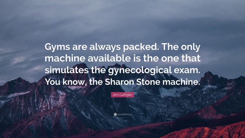 Jim Gaffigan Quote: “Gyms are always packed. The only machine available is the one that simulates the gynecological exam. You know, the Sharon Stone machine.”
