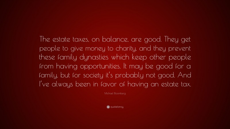 Michael Bloomberg Quote: “The estate taxes, on balance, are good. They get people to give money to charity, and they prevent these family dynasties which keep other people from having opportunities. It may be good for a family, but for society it’s probably not good. And I’ve always been in favor of having an estate tax.”