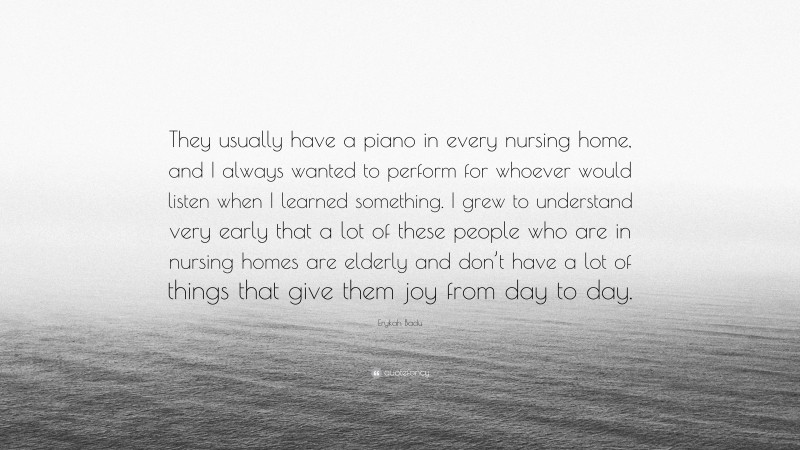 Erykah Badu Quote: “They usually have a piano in every nursing home, and I always wanted to perform for whoever would listen when I learned something. I grew to understand very early that a lot of these people who are in nursing homes are elderly and don’t have a lot of things that give them joy from day to day.”