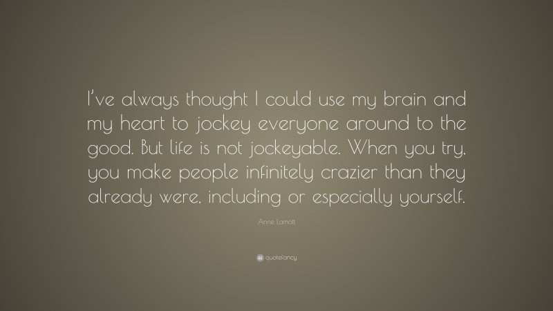 Anne Lamott Quote: “I’ve always thought I could use my brain and my heart to jockey everyone around to the good. But life is not jockeyable. When you try, you make people infinitely crazier than they already were, including or especially yourself.”