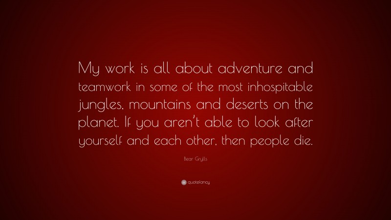 Bear Grylls Quote: “My work is all about adventure and teamwork in some of the most inhospitable jungles, mountains and deserts on the planet. If you aren’t able to look after yourself and each other, then people die.”