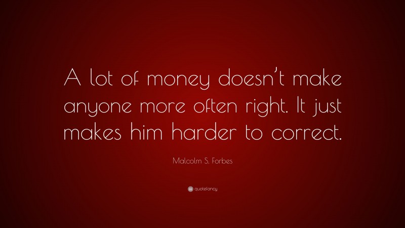 Malcolm S. Forbes Quote: “A lot of money doesn’t make anyone more often right. It just makes him harder to correct.”