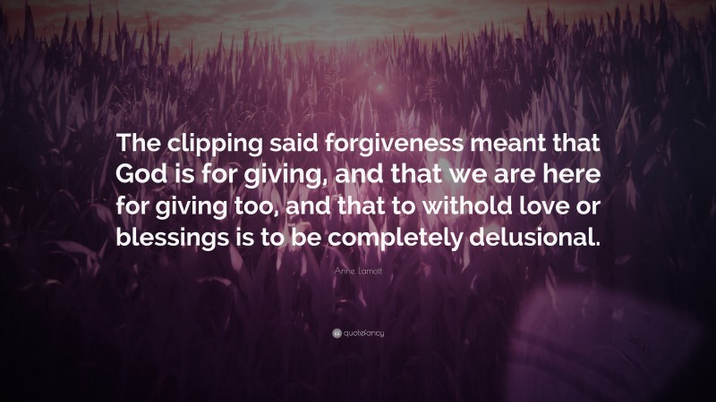 Anne Lamott Quote: “The clipping said forgiveness meant that God is for giving, and that we are here for giving too, and that to withold love or blessings is to be completely delusional.”
