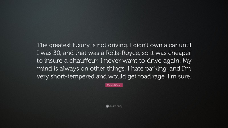 Michael Caine Quote: “The greatest luxury is not driving. I didn’t own a car until I was 30, and that was a Rolls-Royce, so it was cheaper to insure a chauffeur. I never want to drive again. My mind is always on other things. I hate parking, and I’m very short-tempered and would get road rage, I’m sure.”