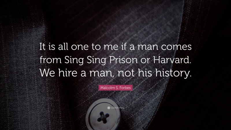 Malcolm S. Forbes Quote: “It is all one to me if a man comes from Sing Sing Prison or Harvard. We hire a man, not his history.”