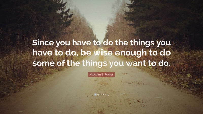Malcolm S. Forbes Quote: “Since you have to do the things you have to do, be wise enough to do some of the things you want to do.”