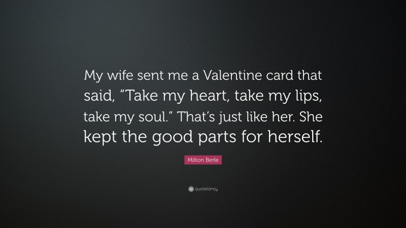 Milton Berle Quote: “My wife sent me a Valentine card that said, “Take my heart, take my lips, take my soul.” That’s just like her. She kept the good parts for herself.”