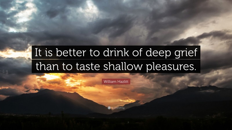 William Hazlitt Quote: “It is better to drink of deep grief than to taste shallow pleasures.”