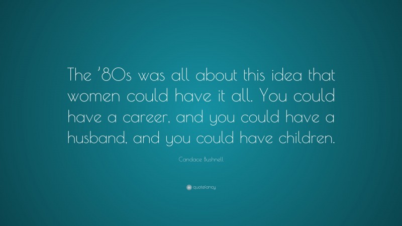 Candace Bushnell Quote: “The ’80s was all about this idea that women could have it all. You could have a career, and you could have a husband, and you could have children.”