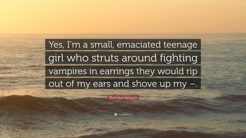 Sherrilyn Kenyon Quote: “Yes, I’m a small, emaciated teenage girl who struts around fighting vampires in earrings they would rip out of my ears and shove up my –.”