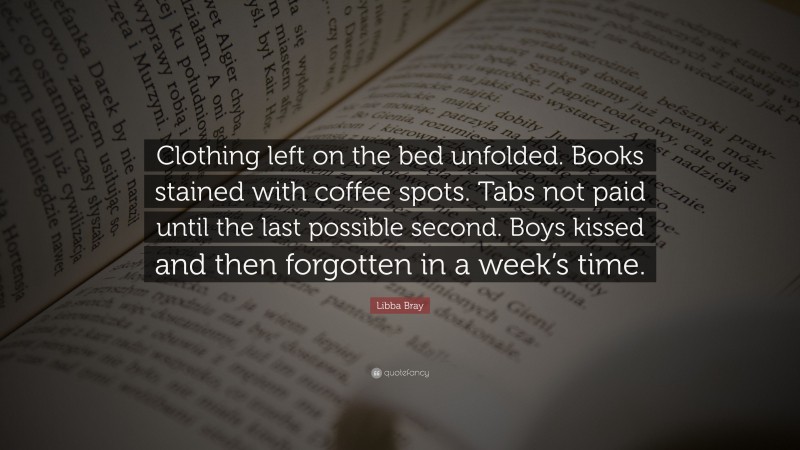 Libba Bray Quote: “Clothing left on the bed unfolded. Books stained with coffee spots. Tabs not paid until the last possible second. Boys kissed and then forgotten in a week’s time.”