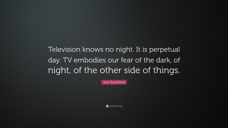 Jean Baudrillard Quote: “Television knows no night. It is perpetual day. TV embodies our fear of the dark, of night, of the other side of things.”