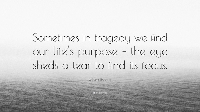 Robert Breault Quote: “Sometimes in tragedy we find our life’s purpose – the eye sheds a tear to find its focus.”